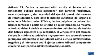 Artículo 85. Contra la amonestación escrita el funcionario o
funcionaria público podrá interponer, con carácter facultativo,
recurso jerárquico, sin necesidad del ejercicio previo del recurso
de reconsideración, para ante la máxima autoridad del órgano o
ente de la Administración Pública, dentro del plazo de quince días
hábiles contados a partir de la fecha de su notificación. La máxima
autoridad deberá decidir el recurso dentro del término de treinta
días hábiles siguientes a su recepción. El vencimiento del término
sin que la máxima autoridad se haya pronunciado sobre el recurso
jerárquico interpuesto se considerará como silencio administrativo
negativo y el interesado podrá ejercer ante el tribunal competente
el recurso contencioso administrativo funcionarial.
GPA
 
