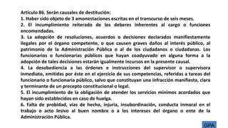 Artículo 86. Serán causales de destitución:
1. Haber sido objeto de 3 amonestaciones escritas en el transcurso de seis meses.
2. El incumplimiento reiterado de los deberes inherentes al cargo o funciones
encomendadas.
3. La adopción de resoluciones, acuerdos o decisiones declarados manifiestamente
ilegales por el órgano competente, o que causen graves daños al interés público, al
patrimonio de la Administración Pública o al de los ciudadanos o ciudadanas. Los
funcionarios o funcionarias públicos que hayan coadyuvado en alguna forma a la
adopción de tales decisiones estarán igualmente incursos en la presente causal.
4. La desobediencia a las órdenes e instrucciones del supervisor o supervisora
inmediato, emitidas por éste en el ejercicio de sus competencias, referidas a tareas del
funcionario o funcionaria público, salvo que constituyan una infracción manifiesta, clara
y terminante de un precepto constitucional o legal.
5. El incumplimiento de la obligación de atender los servicios mínimos acordados que
hayan sido establecidos en caso de huelga.
6. Falta de probidad, vías de hecho, injuria, insubordinación, conducta inmoral en el
trabajo o acto lesivo al buen nombre o a los intereses del órgano o ente de la
Administración Pública.
GPA
 