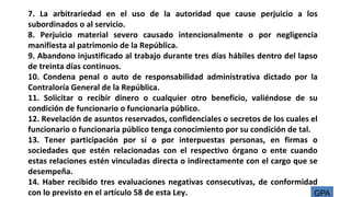 7. La arbitrariedad en el uso de la autoridad que cause perjuicio a los
subordinados o al servicio.
8. Perjuicio material severo causado intencionalmente o por negligencia
manifiesta al patrimonio de la República.
9. Abandono injustificado al trabajo durante tres días hábiles dentro del lapso
de treinta días continuos.
10. Condena penal o auto de responsabilidad administrativa dictado por la
Contraloría General de la República.
11. Solicitar o recibir dinero o cualquier otro beneficio, valiéndose de su
condición de funcionario o funcionaria público.
12. Revelación de asuntos reservados, confidenciales o secretos de los cuales el
funcionario o funcionaria público tenga conocimiento por su condición de tal.
13. Tener participación por sí o por interpuestas personas, en firmas o
sociedades que estén relacionadas con el respectivo órgano o ente cuando
estas relaciones estén vinculadas directa o indirectamente con el cargo que se
desempeña.
14. Haber recibido tres evaluaciones negativas consecutivas, de conformidad
con lo previsto en el artículo 58 de esta Ley. GPA
 