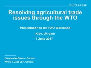 Resolving agricultural trade
issues through the WTO
Presentation to the FAO Workshop
Kiev, Ukraine
7 June 2017
Brendan McGivern - Partner
White & Case LLP, Geneva
 