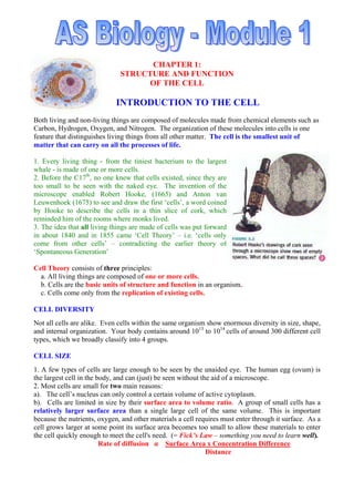 CHAPTER 1:
STRUCTURE AND FUNCTION
OF THE CELL
INTRODUCTION TO THE CELL
Both living and non-living things are composed of molecules made from chemical elements such as
Carbon, Hydrogen, Oxygen, and Nitrogen. The organization of these molecules into cells is one
feature that distinguishes living things from all other matter. The cell is the smallest unit of
matter that can carry on all the processes of life.
1. Every living thing - from the tiniest bacterium to the largest
whale - is made of one or more cells.
2. Before the C17th
, no one knew that cells existed, since they are
too small to be seen with the naked eye. The invention of the
microscope enabled Robert Hooke, (1665) and Anton van
Leuwenhoek (1675) to see and draw the first ‘cells’, a word coined
by Hooke to describe the cells in a thin slice of cork, which
reminded him of the rooms where monks lived.
3. The idea that all living things are made of cells was put forward
in about 1840 and in 1855 came ‘Cell Theory’ – i.e. ‘cells only
come from other cells’ – contradicting the earlier theory of
‘Spontaneous Generation’
Cell Theory consists of three principles:
a. All living things are composed of one or more cells.
b. Cells are the basic units of structure and function in an organism.
c. Cells come only from the replication of existing cells.
CELL DIVERSITY
Not all cells are alike. Even cells within the same organism show enormous diversity in size, shape,
and internal organization. Your body contains around 1013
to 1014
cells of around 300 different cell
types, which we broadly classify into 4 groups.
CELL SIZE
1. A few types of cells are large enough to be seen by the unaided eye. The human egg (ovum) is
the largest cell in the body, and can (just) be seen without the aid of a microscope.
2. Most cells are small for two main reasons:
a). The cell’s nucleus can only control a certain volume of active cytoplasm.
b). Cells are limited in size by their surface area to volume ratio. A group of small cells has a
relatively larger surface area than a single large cell of the same volume. This is important
because the nutrients, oxygen, and other materials a cell requires must enter through it surface. As a
cell grows larger at some point its surface area becomes too small to allow these materials to enter
the cell quickly enough to meet the cell's need. (= Fick’s Law – something you need to learn well).
Rate of diffusion α Surface Area x Concentration Difference
Distance
 