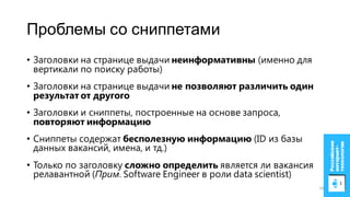 Проблемы со сниппетами
• Заголовки на странице выдачи неинформативны (именно для
вертикали по поиску работы)
• Заголовки на странице выдачи не позволяют различить один
результат от другого
• Заголовки и сниппеты, построенные на основе запроса,
повторяют информацию
• Сниппеты содержат бесполезную информацию (ID из базы
данных вакансий, имена, и тд.)
• Только по заголовку сложно определить является ли вакансия
релавантной (Прим. Software Engineer в роли data scientist)
10
 
