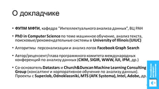 О докладчике
• ФУПМ МФТИ, кафедра “Интеллектуальногоанализаданных”,ВЦ РАН
• PhD in Computer Scienceпо теме машинноеобучение, анализтекста,
поисковые/рекомендательные системыв University of Illinois(UIUC)
• Алгоритмы персонализациии анализлогов FacebookGraph Search
• Автор/рецензент/главапрограммного комитета международных
конференций по анализуданных (CIKM, SIGIR, WWW, IUI, IPM, др.)
• Со-основатель Datastars и Church&Duncan Machine Learning Consulting
Group (консалтинги корпоративное обучение по анализуданных).
Проекты с SuperJob,Odnoklassniki,MTS (AFK Systema),Intel, Adobe, др.
2
 