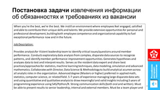 Постановка задачи извлечения информации
об обязанностях и требованиях из вакансии
When you’re the best, we’re the best. We instillan environmentwhere employees feel engaged, satisfied
and able to contribute their unique skillsand talents. We provide extensive opportunities for personal and
professional development,buildingboth employee competence and organizationalcapabilityto fuel
exceptionalperformance now and in the future.
Job Description:
Provides analysisfor Vizient leadershipteam to identify critical issues/questionsaround member
performance. Conductsexploratorydata analysisfrom complex, disparatedatasources to recognize
patterns, and identifymember performance improvement opportunities.Generateshypotheses and
analyzes datato test and interpret results. Serves as the resident data expert and share best
practices/approachesfor statistics, machine learning techniques, data modeling, simulationand advanced
mathematics. Collaborateswith Director, DataScience & Methodologyto build analytical acumenacross
all analyticroles in the organization. Advanced degree (Masters or higher) preferred in appliedmath,
statistics, computer science, or relatedfield. 5-7 years of experience managing large disparatedata sets
and using quantitativeand qualitativeanalysisto draw meaningful and validinsightsincluding3 years of
programming experience using SAS/Python/R. Strong communication skills(both oral and written). Must
be able to present results to senior leadership,internaland external members. Must be a team player and
24
 