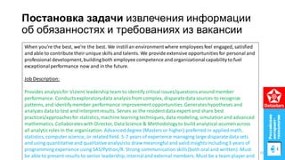 Постановка задачи извлечения информации
об обязанностях и требованиях из вакансии
When you’re the best, we’re the best. We instillan environmentwhere employees feel engaged, satisfied
and able to contribute their unique skillsand talents. We provide extensive opportunities for personal and
professional development,buildingboth employee competence and organizationalcapabilityto fuel
exceptionalperformance now and in the future.
Job Description:
Provides analysisfor Vizient leadershipteam to identify critical issues/questionsaround member
performance. Conductsexploratorydata analysisfrom complex, disparatedatasources to recognize
patterns, and identifymember performance improvement opportunities.Generateshypotheses and
analyzes datato test and interpret results. Serves as the resident data expert and share best
practices/approachesfor statistics, machine learning techniques, data modeling, simulationand advanced
mathematics. Collaborateswith Director, DataScience & Methodologyto build analytical acumenacross
all analyticroles in the organization. Advanced degree (Masters or higher) preferred in appliedmath,
statistics, computer science, or relatedfield. 5-7 years of experience managing large disparatedata sets
and using quantitativeand qualitativeanalysisto draw meaningful and validinsightsincluding3 years of
programming experience using SAS/Python/R. Strong communication skills(both oral and written). Must
be able to present results to senior leadership,internaland external members. Must be a team player and
25
 