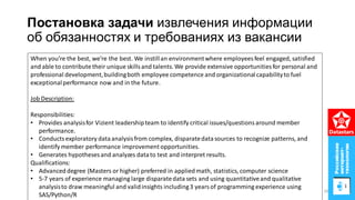 Постановка задачи извлечения информации
об обязанностях и требованиях из вакансии
When you’re the best, we’re the best. We instillan environmentwhere employees feel engaged, satisfied
and able to contribute their unique skillsand talents. We provide extensive opportunities for personal and
professional development,buildingboth employee competence and organizationalcapabilityto fuel
exceptionalperformance now and in the future.
Job Description:
Responsibilities:
• Provides analysisfor Vizient leadershipteam to identify critical issues/questionsaround member
performance.
• Conducts exploratory dataanalysisfrom complex, disparatedatasources to recognize patterns, and
identify member performance improvement opportunities.
• Generates hypotheses and analyzes datato test and interpret results.
Qualifications:
• Advanceddegree (Masters or higher) preferred in appliedmath, statistics, computer science
• 5-7 years of experience managing large disparatedata sets and using quantitativeand qualitative
analysisto draw meaningful and validinsights including3 yearsof programming experience using
SAS/Python/R
26
 