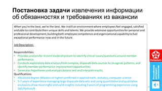 Постановка задачи извлечения информации
об обязанностях и требованиях из вакансии
When you’re the best, we’re the best. We instillan environmentwhere employees feel engaged, satisfied
and able to contribute their unique skillsand talents. We provide extensive opportunities for personal and
professional development,buildingboth employee competence and organizationalcapabilityto fuel
exceptionalperformance now and in the future.
Job Description:
Responsibilities:
• Provides analysisfor Vizient leadershipteam to identify critical issues/questionsaround member
performance.
• Conducts exploratory dataanalysisfrom complex, disparatedatasources to recognize patterns, and
identify member performance improvement opportunities.
• Generates hypotheses and analyzes datato test and interpret results.
Qualifications:
• Advanceddegree (Masters or higher) preferred in appliedmath, statistics, computer science
• 5-7 years of experience managing large disparatedata sets and using quantitativeand qualitative
analysisto draw meaningful and validinsights including3 yearsof programming experience using
SAS/Python/R
27
 