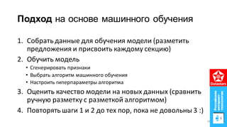 Подход на основе машинного обучения
1. Собрать данные для обучения модели (разметить
предложения и присвоить каждому секцию)
2. Обучить модель
• Сгенерировать признаки
• Выбрать алгоритм машинного обучения
• Настроить гиперпараметры алгоритма
3. Оценить качество модели на новых данных (сравнить
ручную разметку с разметкой алгоритмом)
4. Повторять шаги 1 и 2 до тех пор, пока не довольны 3 :)
28
 
