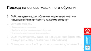 Подход на основе машинного обучения
1. Собрать данные для обучения модели (разметить
предложения и присвоить каждому секцию)
2. Обучить модель
• Сгенерировать признаки
• Выбрать алгоритм машинного обучения
• Настроить гиперпараметры алгоритма
3. Оценить качество модели на новых данных (сравнить
ручную разметку с разметкой алгоритмом)
4. Повторять шаги 1 и 2 до тех пор, пока не довольны 3 :)
29
 