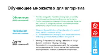 Обучающее множество для алгоритма
• Advanceddegree (Masters or higher) preferred in applied
math, statistics, computerscience
• 5-7 years of experience managing large disparatedata sets
and using quantitativeand qualitativeanalysisin R
• Provides analysisfor Vizient leadershipteam to identify
critical issues/questions aroundmember performance.
• Conductsexploratory dataanalysisfrom complex, disparate
data sources to recognize patterns, and identify member
performance improvementopportunities.
• Working at Vizient means making a difference in today’s
dynamic health care industry, every day.
• Our mission is to connect providerswith the knowledge,
solutionsand expertise that accelerate their performance.
delivery networks and non-acute health care providers.
Обязанности
(1,000+ предложений)
Требования
(1,000+ предложений)
Другое
(1,000+ предложений)
37
 