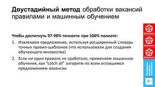Двустадийный метод обработки вакансий
правилами и машинным обучением
Чтобы достигнуть 97-98% точности при 100% полноте:
1. Извлекаем предложения, используя расширенный словарь
точных правил-шаблонов (что использовали для создания
обучающего множества)
2. Если ни одно правило не сработало, применяем машинное
обучения, как “catch all” алгоритм по всем оставшимся
предложениям вакансии
43
 