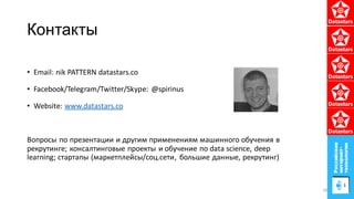 Контакты
• Email: nik PATTERN datastars.co
• Facebook/Telegram/Twitter/Skype: @spirinus
• Website: www.datastars.co
Вопросы по презентации и другим применениям машинного обучения в
рекрутинге; консалтинговые проекты и обучение по data science, deep
learning; стартапы (маркетплейсы/соц.сети, большие данные, рекрутинг)
56
 