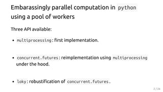 Embarassingly parallel computation in python
using a pool of workers
Three API available:
multiprocessing : rst implementation.
concurrent.futures : reimplementation using multiprocessing
under the hood.
loky : robusti cation of concurrent.futures .
2 / 26
 