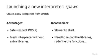 Advantages:
Safe (respect POSIX)
Fresh interpreter without
extra libraries.
Inconvenient:
Slower to start.
Need to reload ...