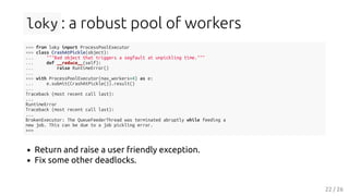 loky : a robust pool of workers
>>> from loky import ProcessPoolExecutor
>>> class CrashAtPickle(object):
... """Bad object that triggers a segfault at unpickling time."""
... def __reduce__(self):
... raise RuntimeError()
...
>>> with ProcessPoolExecutor(max_workers=4) as e:
... e.submit(CrashAtPickle()).result()
...
Traceback (most recent call last):
...
RuntimeError
Traceback (most recent call last):
...
BrokenExecutor: The QueueFeederThread was terminated abruptly while feeding a
new job. This can be due to a job pickling error.
>>>
Return and raise a user friendly exception.
Fix some other deadlocks.
22 / 26
 