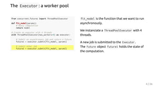 from concurrent.futures import ThreadPoolExecutor
def fit_model(params):
# Heavy computation
return model
# Create an executor with 4 threads
with ThreadPoolExecutor(max_workers=4) as executor:
# Submit an asynchronous job and return a Future
future1 = executor.submit(fit_model, param1)
# Submit other job
future2 = executor.submit(fit_model, param2)
fit_model is the function that we want to run
asynchronously.
We instanciate a ThreadPoolExecutor with 4
threads.
A new job is submitted to the Executor .
The Future object future1 holds the state of
the computation.
The Executor : a worker pool
4 / 26
 