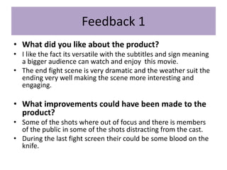 Feedback 1
• What did you like about the product?
• I like the fact its versatile with the subtitles and sign meaning
a bigger audience can watch and enjoy this movie.
• The end fight scene is very dramatic and the weather suit the
ending very well making the scene more interesting and
engaging.
• What improvements could have been made to the
product?
• Some of the shots where out of focus and there is members
of the public in some of the shots distracting from the cast.
• During the last fight screen their could be some blood on the
knife.
 