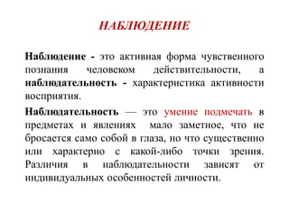 НАБЛЮДЕНИЕ
НаблюдениеНаблюдение - это активная форма чувственного
познания человеком действительности, а
наблюдательность - характеристика активности
восприятия.
НаблюдательностьНаблюдательность — это умение подмечать в
предметах и явлениях мало заметное, что не
бросается само собой в глаза, но что существенно
или характерно с какой-либо точки зрения.
Различия в наблюдательности зависят от
индивидуальных особенностей личности.
 