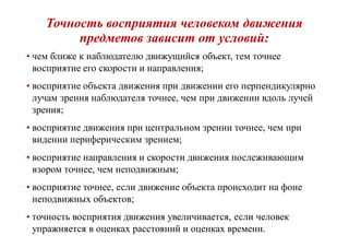 Точность восприятия человеком движения
предметов зависит от условий:
• чем ближе к наблюдателю движущийся объект, тем точнее
восприятие его скорости и направления;
• восприятие объекта движения при движении его перпендикулярно
лучам зрения наблюдателя точнее, чем при движении вдоль лучей
зрения;
• восприятие движения при центральном зрении точнее, чем при
видении периферическим зрением;
• восприятие направления и скорости движения послеживающим
взором точнее, чем неподвижным;
• восприятие точнее, если движение объекта происходит на фоне
неподвижных объектов;
• точность восприятия движения увеличивается, если человек
упражняется в оценках расстояний и оценках времени.
 