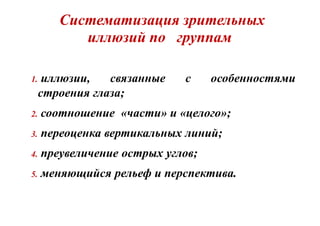 Систематизация зрительных
иллюзий по группам
1. иллюзии, связанные с особенностями
строения глаза;
2. соотношение «части» и «целого»;
3. переоценка вертикальных линий;
4. преувеличение острых углов;
5. меняющийся рельеф и перспектива.
 