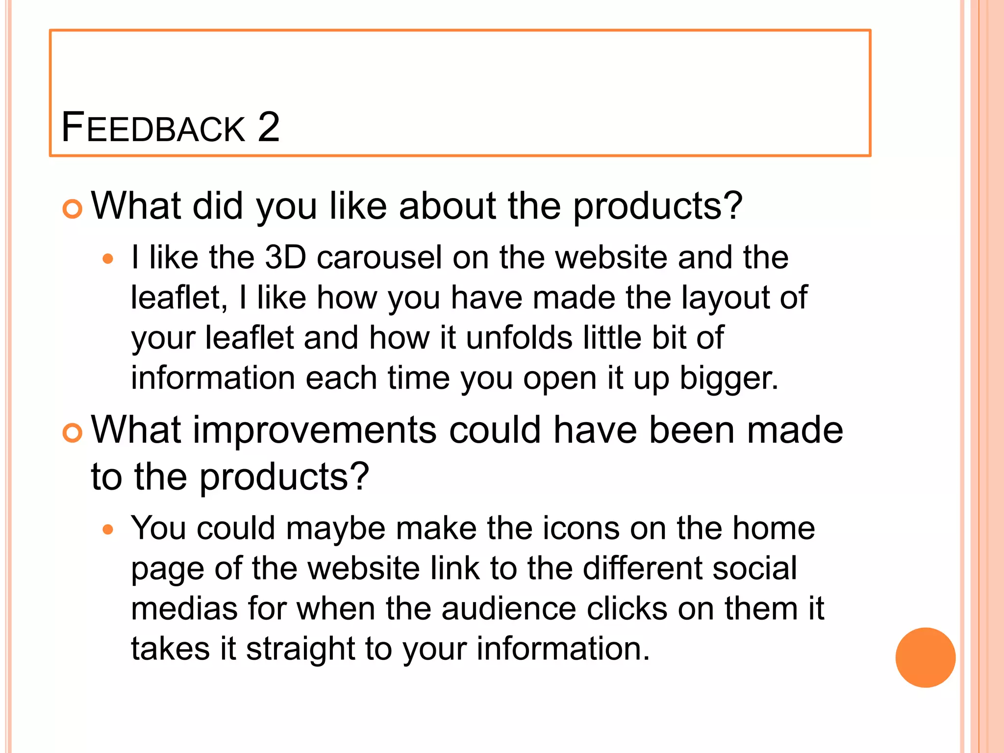 FEEDBACK 2
 What did you like about the products?
 I like the 3D carousel on the website and the
leaflet, I like how you have made the layout of
your leaflet and how it unfolds little bit of
information each time you open it up bigger.
 What improvements could have been made
to the products?
 You could maybe make the icons on the home
page of the website link to the different social
medias for when the audience clicks on them it
takes it straight to your information.
 