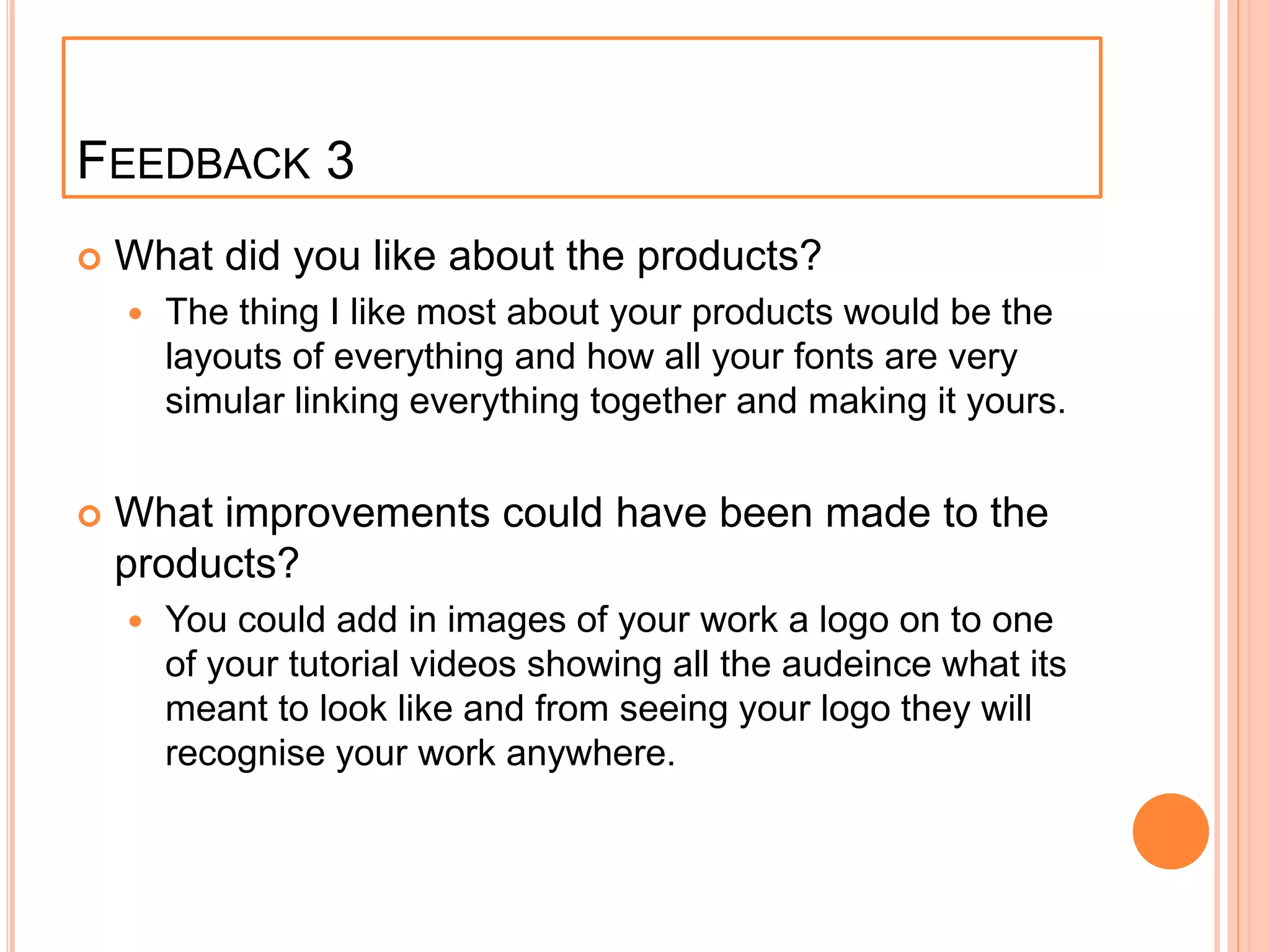 FEEDBACK 3
 What did you like about the products?
 The thing I like most about your products would be the
layouts of everything and how all your fonts are very
simular linking everything together and making it yours.
 What improvements could have been made to the
products?
 You could add in images of your work a logo on to one
of your tutorial videos showing all the audeince what its
meant to look like and from seeing your logo they will
recognise your work anywhere.
 