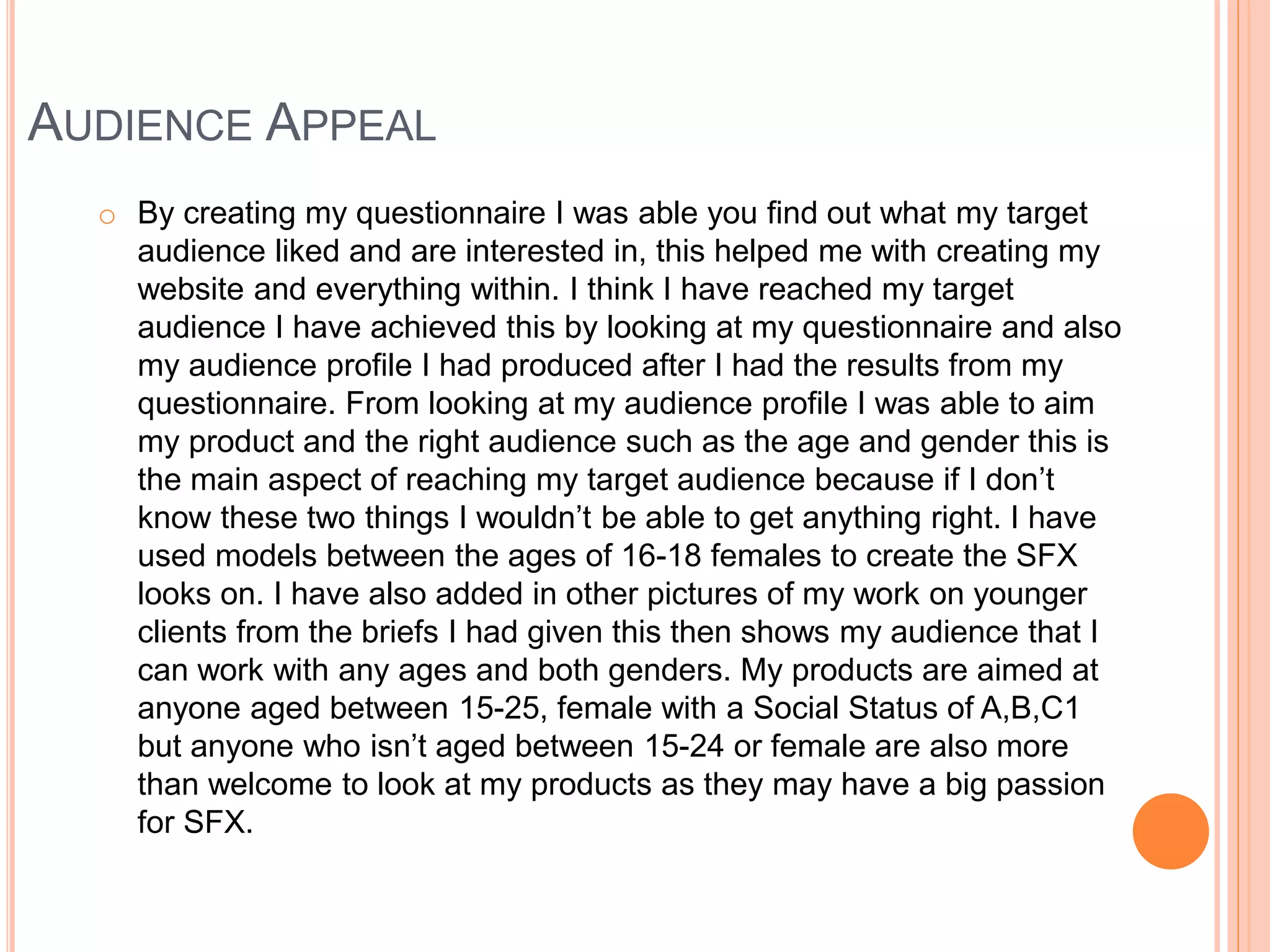 AUDIENCE APPEAL
o By creating my questionnaire I was able you find out what my target
audience liked and are interested in, this helped me with creating my
website and everything within. I think I have reached my target
audience I have achieved this by looking at my questionnaire and also
my audience profile I had produced after I had the results from my
questionnaire. From looking at my audience profile I was able to aim
my product and the right audience such as the age and gender this is
the main aspect of reaching my target audience because if I don’t
know these two things I wouldn’t be able to get anything right. I have
used models between the ages of 16-18 females to create the SFX
looks on. I have also added in other pictures of my work on younger
clients from the briefs I had given this then shows my audience that I
can work with any ages and both genders. My products are aimed at
anyone aged between 15-25, female with a Social Status of A,B,C1
but anyone who isn’t aged between 15-24 or female are also more
than welcome to look at my products as they may have a big passion
for SFX.
 
