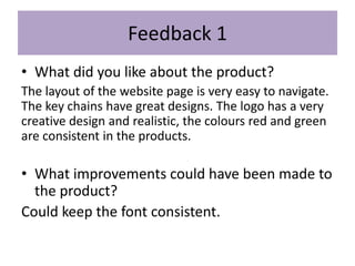 Feedback 1
• What did you like about the product?
The layout of the website page is very easy to navigate.
The key chains have great designs. The logo has a very
creative design and realistic, the colours red and green
are consistent in the products.
• What improvements could have been made to
the product?
Could keep the font consistent.
 