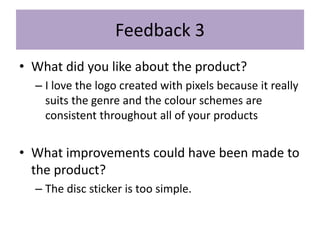 Feedback 3
• What did you like about the product?
– I love the logo created with pixels because it really
suits the genre and the colour schemes are
consistent throughout all of your products
• What improvements could have been made to
the product?
– The disc sticker is too simple.
 