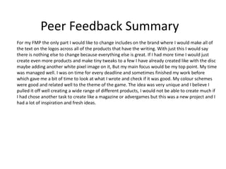 Peer Feedback Summary
For my FMP the only part I would like to change includes on the brand where I would make all of
the text on the logos across all of the products that have the writing. With just this I would say
there is nothing else to change because everything else is great. If I had more time I would just
create even more products and make tiny tweaks to a few I have already created like with the disc
maybe adding another white pixel image on it, But my main focus would be my top point. My time
was managed well. I was on time for every deadline and sometimes finished my work before
which gave me a bit of time to look at what I wrote and check if it was good. My colour schemes
were good and related well to the theme of the game. The idea was very unique and I believe I
pulled it off well creating a wide range of different products, I would not be able to create much if
I had chose another task to create like a magazine or advergames but this was a new project and I
had a lot of inspiration and fresh ideas.
 