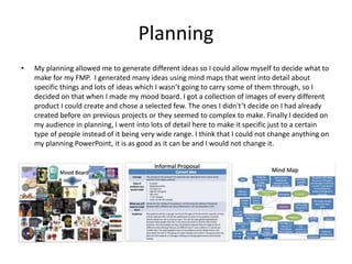 Planning
• My planning allowed me to generate different ideas so I could allow myself to decide what to
make for my FMP. I generated many ideas using mind maps that went into detail about
specific things and lots of ideas which I wasn’t going to carry some of them through, so I
decided on that when I made my mood board. I got a collection of images of every different
product I could create and chose a selected few. The ones I didn't’t decide on I had already
created before on previous projects or they seemed to complex to make. Finally I decided on
my audience in planning, I went into lots of detail here to make it specific just to a certain
type of people instead of it being very wide range. I think that I could not change anything on
my planning PowerPoint, it is as good as it can be and I would not change it.
 