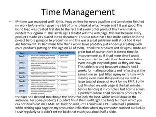 Time Management
• My time was managed well I think. I was on time for every deadline and sometimes finished
my work before which gave me a bit of time to look at what I wrote and if it was good. The
brand logo was created first due to the fact that every other product that I was making
needed this logo on it. The last design I created was the web page, this was because every
product I made was placed in this document. This is a table that I had made earlier on in the
project before going on to production and this was a great guideline and I stuck too it well
and followed it. If I had more time then I would have probably just ended up creating even
more products putting on the logo on all of them. I think the products and designs I made are
were great but of course there is always time for
improvements so if I had more time I would
have just tried to make them look even better
even though they look good as they are now.
This table is wrong because I actually had 2
weeks for making products and reflecting at the
same time so I just filled up my extra time with
making even more things leaving me with a
large total of pieces of work for my FMP. I only
just finished my web page at the last minute
before handing it in complete but I came across
a problem where I had too many products for
the page so I decided too choose the ones that look the best, which would draw in the
audience. For some products I couldn’t finish them until I got the fonts for them which you
can not download on a MAC so I had too wait until I could use a PC. I also had a problem
whilst writing up a page on my production reflection where my computer crashed but luckily
I save regularly so it didn’t set me back that much just about half a slide.
 