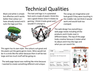 Technical Qualities
The text and logo is in a pixelated
font and is made of pixels I think this
was a good choice since it relates to
gaming. I think it looks great and I
wouldn't’t change it.
The wings are imaginative and
look good if they were touching in
the middle I do not think it would
work and would look too
cramped.
Black and white is simple
but effective and it works
better than colour as I
have already tested and it
suits the logo just fine.
This again has its own style. The colours suit great and
the pixels suit the game genre more. Mine would not
be in a circle like the other because then it will be too
large and too much stuff will be going on.
The web design has everything a
web page needs including all the
products and it looks neat in
different boxes. The top of the page
looks creative because it states what
its about and it has the logo and
what you can search for.
The web page layout was nothing like mine because
I wanted to create something different and unique.
 