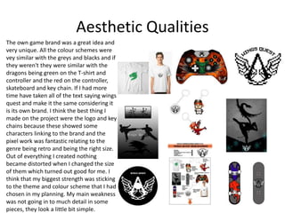 Aesthetic Qualities
The own game brand was a great idea and
very unique. All the colour schemes were
vey similar with the greys and blacks and if
they weren't they were similar with the
dragons being green on the T-shirt and
controller and the red on the controller,
skateboard and key chain. If I had more
time have taken all of the text saying wings
quest and make it the same considering it
is its own brand. I think the best thing I
made on the project were the logo and key
chains because these showed some
characters linking to the brand and the
pixel work was fantastic relating to the
genre being retro and being the right size.
Out of everything I created nothing
became distorted when I changed the size
of them which turned out good for me. I
think that my biggest strength was sticking
to the theme and colour scheme that I had
chosen in my planning. My main weakness
was not going in to much detail in some
pieces, they look a little bit simple.
 