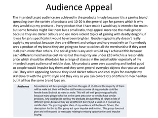 Audience Appeal
The intended target audience are achieved in the products I made because it is a gaming brand
spreading over the variety of products and 10-20 is the general age for gamers which is why
they would buy my products . Every product that I have made I would say is intended for males
but some females might like them but a small ratio, they appeal more too the male gender
because they are darker colours and use more violent topics of gaming with deadly dragons, if
it was for girls specifically it would have been brighter. Geodemographically doesn’t really
apply to my product because they are different and unique and vary massively so if somebody
sees a product of my brand they are going too have to collect all the merchandise if they want
it all even more than others. The social grade is any and I would say I achieved this because
each different merchandise cost varies but the majority are under £10 which is a reasonable
price which should be affordable for a range of classes in the social ladder especially of my
intended target audience of middle class. My products were very appealing and looked good
so people would impulse buy them and they were general everyday objects that you see and
use, They were appealing because they used darker colours and cool styles for example my
skateboard with the graffiti style and they vary so you can collect lots of different merchandise
but it all has the same brand logo on.
 