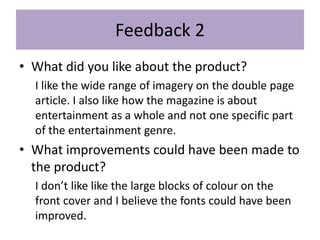 Feedback 2
• What did you like about the product?
I like the wide range of imagery on the double page
article. I also like how the magazine is about
entertainment as a whole and not one specific part
of the entertainment genre.
• What improvements could have been made to
the product?
I don’t like like the large blocks of colour on the
front cover and I believe the fonts could have been
improved.
 