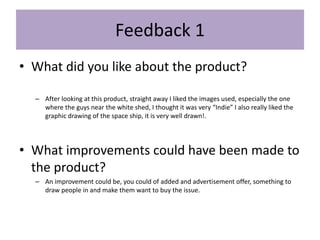 Feedback 1
• What did you like about the product?
– After looking at this product, straight away I liked the images used, especially the one
where the guys near the white shed, I thought it was very “Indie” I also really liked the
graphic drawing of the space ship, it is very well drawn!.
• What improvements could have been made to
the product?
– An improvement could be, you could of added and advertisement offer, something to
draw people in and make them want to buy the issue.
 