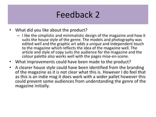 Feedback 2
• What did you like about the product?
– I like the simplistic and minimalistic design of the magazine and how it
suits the house style of the genre. The models and photography was
edited well and the graphic art adds a unique and independent touch
to the magazine which reflects the idea of the magazine well. The
article and style of copy suits the audience for the magazine and the
colour palette also works well with the pages mise-en-scene.
• What improvements could have been made to the product?
• A clearer house style could have been identified from the branding
of the magazine as it is not clear what this is. However I do feel that
as this is an indie mag it does work with a wider pallet however this
could prevent some audiences from understanding the genre of the
magazine initially.
 