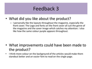 Feedback 3
• What did you like about the product?
– I personally like the layouts throughout the magazine, especially the
front cover. The Logo and fonts on the front cover all suit the genre of
the magazine and the cover image which catches my attention. I also
like how the same colour purple appears throughout.
• What improvements could have been made to
the product?
• I think more colour on the background of the articles would make them
standout better and an easier font to read on the single page.
 