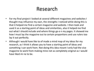 Research
• For my final project I looked at several different magazines and websites I
thought may influence my own, the strengths I noticed while doing this is
that it helped me find a certain magazine and website. I then took and
used it as a starting point of ideas and similarities, also it helped me find
out what I should include and where things go o n my pages. It showed me
how I must lay the magazine out to certain proportions and use rulers too
lay it out perfectly.
• Although I would have like to of made a mind map of my ideas for my
research, as I think it allows you to have a starting point of ideas and
something I can work from. Not doing this idea meant I only had the vice
magazine to work from making mine not as completely original as I would
have liked mi ne to be.
 