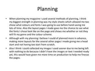 Planning
• When planning my magazine I used several methods of planning, I think
my biggest strength in planning was my style sheets which allowed me too
chose what colours and fonts I was going to use before hand saving me
lots of time. Also the layout pages I made gave me the chance to see what
the fonts I chose look like on the page and shows me whether or not they
will fit my genre and the colour scheme.
• Although with my planning I believe I could of planned more in advance,
making more layouts for the several other pages I made giving me a head
start and not having too start from scratch.
• Also I think I could collected my images I used sooner due to me being left
with nothing to do because I didn’t have the images or text I needed ready
yet, this would have given me more time on production to help me finesse
the pages.
 
