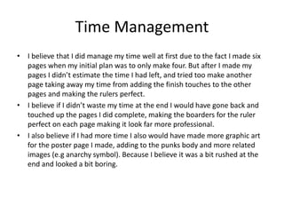 Time Management
• I believe that I did manage my time well at first due to the fact I made six
pages when my initial plan was to only make four. But after I made my
pages I didn’t estimate the time I had left, and tried too make another
page taking away my time from adding the finish touches to the other
pages and making the rulers perfect.
• I believe if I didn’t waste my time at the end I would have gone back and
touched up the pages I did complete, making the boarders for the ruler
perfect on each page making it look far more professional.
• I also believe if I had more time I also would have made more graphic art
for the poster page I made, adding to the punks body and more related
images (e.g anarchy symbol). Because I believe it was a bit rushed at the
end and looked a bit boring.
 