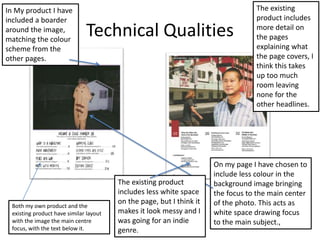 Technical Qualities
Both my own product and the
existing product have similar layout
with the image the main centre
focus, with the text below it.
In My product I have
included a boarder
around the image,
matching the colour
scheme from the
other pages.
On my page I have chosen to
include less colour in the
background image bringing
the focus to the main center
of the photo. This acts as
white space drawing focus
to the main subject.,
The existing
product includes
more detail on
the pages
explaining what
the page covers, I
think this takes
up too much
room leaving
none for the
other headlines.
The existing product
includes less white space
on the page, but I think it
makes it look messy and I
was going for an indie
genre.
 