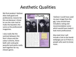 Aesthetic Qualities
My final product I believe
does look good and
professional, reasons for
this are because I chose
to use the ruler tool to
make the boarders the
same as the professional
magazines.
I also really like the
contrast between the
font I chose and the
colour scheme, there
both calm and quite
peaceful and works really
well together for my
chosen genre.
I believe I could have used
my own image from the
gig, I also should have
included a rating and
recommendation score
which would have made it
look more professional.
Also next time I will
include a link to the bands
webpage just so if there is
people who want to know
more.
 