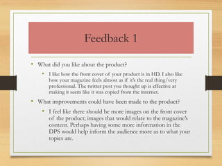 Feedback 1
• What did you like about the product?
• I like how the front cover of your product is in HD. I also like
how your magazine feels almost as if it’s the real thing/very
professional. The twitter post you thought up is effective at
making it seem like it was copied from the internet.
• What improvements could have been made to the product?
• I feel like there should be more images on the front cover
of the product; images that would relate to the magazine’s
content. Perhaps having some more information in the
DPS would help inform the audience more as to what your
topics are.
 