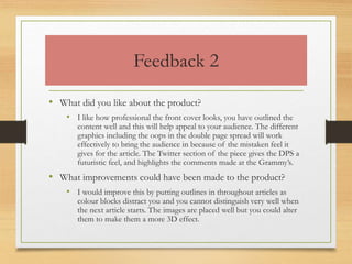 Feedback 2
• What did you like about the product?
• I like how professional the front cover looks, you have outlined the
content well and this will help appeal to your audience. The different
graphics including the oops in the double page spread will work
effectively to bring the audience in because of the mistaken feel it
gives for the article. The Twitter section of the piece gives the DPS a
futuristic feel, and highlights the comments made at the Grammy’s.
• What improvements could have been made to the product?
• I would improve this by putting outlines in throughout articles as
colour blocks distract you and you cannot distinguish very well when
the next article starts. The images are placed well but you could alter
them to make them a more 3D effect.
 