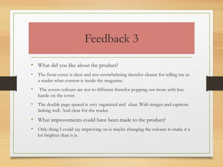 Feedback 3
• What did you like about the product?
• The front cover is clear and not overwhelming therefor clearer for telling me as
a reader what content is inside the magazine.
• The covers colours are not to different therefor popping out more with less
hassle on the cover.
• The double page spared is very organized and clear. With images and captions
linking well. And clear for the reader.
• What improvements could have been made to the product?
• Only thing I could say improving on is maybe changing the colours to make it a
lot brighter than it is.
 
