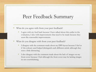 Peer Feedback Summary
• What do you agree with from your peer feedback?
• I agree with my feed back because I have talked about this earlier in the
evaluation, I also with improvements that need to be made because they
seem like reasonable improvements.
• What do you disagree with from your peer feedback?
• I disagree with the comment made about my DPS layout because I feel as
if the colours used helped distinguish each different article although they
were a little distracting.
• I also disagree with the comment made about the lack of images on my
front cover because I feel although the front cover may be lacking images
its not overwhelming.
 