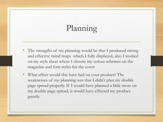 Planning
• The strengths of my planning would be that I produced strong
and effective mind maps which I fully displayed, also I worked
on my style sheet where I choose my colour schemes on the
magazine and font styles for the cover
• What effect would this have had on your product? The
weaknesses of my planning was that I didn’t plan my double
page spread properly. If I would have planned a little more on
my double page spread, it would have effected my product
greatly.
 