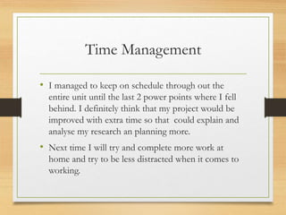 Time Management
• I managed to keep on schedule through out the
entire unit until the last 2 power points where I fell
behind. I definitely think that my project would be
improved with extra time so that could explain and
analyse my research an planning more.
• Next time I will try and complete more work at
home and try to be less distracted when it comes to
working.
 